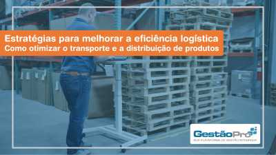 Estratégias para melhorar a eficiência logística - Como otimizar o transporte e a distribuição de produtos